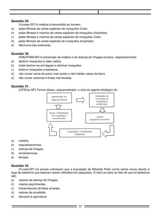 Questão 33.
      (Cesgranrio-RJ) A doença de Chagas, uma das principais endemias do Brasil, é causada pelo
protozoário flagelado Trypanosoma cruzi. O esquema abaixo representa o ciclo evolutivo dessa doença:




     A contaminação do indivíduo sadio acontece pela penetração do Protozoário na mucosa e/ou em
lesões da pele. Nessa forma de transmissão, o Trypanosoma é veiculado ao homem através de:
a)   contágio direto.
b)   saliva do inseto.
c)   água contaminada.
d)   fezes do barbeiro.
e)   secreção do animal silvestre.

Questão 34.
    (FUABC-SP) O parasita plasmódio (Plasmodium sp), causador da malária no homem, pertence ao
mesmo filo em que incluímos:
a)  o caramujo planorbídeo.
b)  o mosquito-palha.
c)  a lombriga (Ascaris sp).
d)  a ameba.
e)  a tênia.

     Para responder às questões de 35 a 39 leia o texto abaixo:

       “O pulso ainda pulsa, o pulso ainda pulsa”.
       Peste bubônica, câncer, pneumonia, raiva, rubéola, tuberculose, anemia, rancor, cisticercose,
caxumba, difteria, encefalite, laringite, gripe, leucemia.
       O pulso ainda pulsa, o pulso ainda pulsa.
       Hepatite, escarlatina, estupidez, paralisia, toxoplasmose, sarampo, esquizofrenia, úlcera, trombose,
coqueluche, hipocondria, sífilis, ciúmes, asma, cleptomania.
       E o corpo ainda é pouco, e o corpo ainda é pouco, assim...
       Reumatismo, raquitismo, cistite, disritmia, hérnia, pediculose, tétano, hipocrisia, brucelose, febre
tifóide, arteriosclerose, miopia, catapora, culpa, cárie, câimbra, lepra, afasia.
       O pulso ainda pulsa, o corpo ainda é pouco, ainda pulsa, ainda é pouco, pulso, pulso...”




                                                    85
 