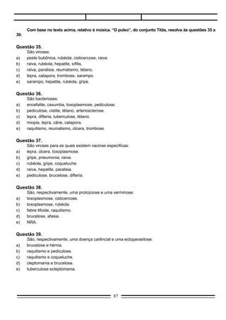 Questão 40.




       Considerando-se aspectos biológicos, ecológicos e culturais dessa endemia, pode-se afirmar:
(01)   O miracídio é um estágio larvar que pode sobreviver em vida livre.
(02)   A passagem pelo hospedeiro intermediário à formação de um grande número de larvas, favorecendo
       a continuação do ciclo.
(04)   A maior atividade diária das cercárias, durante o período de iluminação e calor mais intensos,
       aumenta os riscos de contaminação do homem.
(08)   A localização do verme no sistema sangüíneo venoso é um fator desfavorável à obtenção de
       alimento.
(16)   A migração do verme adulto para as paredes do intestino grosso é uma estratégia favorável à
       preservação da espécie.
(32)   A ocorrência de autofecundação, nos caramujos, não é uma característica biológica que favorece a
       disseminação do Schistosoma mansoni.

Questão 41.
      Sabemos que a maleita é uma doença endêmica no nosso país; as medidas profiláticas até então
empregadas contra essa doença, embora não muito eficientes, são consideradas, até certo ponto,
satisfatórias. A respeito dessa infecção, veja quais as proposições verdadeiras, levando em conta os seus
conhecimentos.
(01) O seu agente transmissor é um protozoário do gênero Plasmodium sp.
(02) Tal microorganismo pertence ao Filo Protozoa classe Sporozoa, gênero Plasmodium, com várias
      espécies.
(04) Uma das espécies é o Plasmodium malarie, que transmite a malária quartã.
(08) A malária mais comum no nosso meio é a Terçã Benigna, que tem como agente etiológico o
      Plasmodium vivax.
(16) O mosquito envolvido no ciclo da malária é o Anopheles,       que se contamina ao sugar o sangue de
      um indivíduo contendo os merozoítos.
(32) O agente etiológico da malária é um parasita heteroxeno, que tem o mosquito-prego como hospedeiro
      intermediário e o homem como hospedeiro definitivo.


                                                   87
 