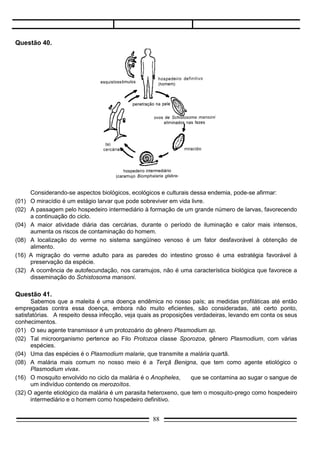 Questão 42.
     Entre as endemias ainda persistentes no Brasil, destaca-se a doença de Chagas, causada por um
parasita cujo ciclo evolutivo está esquematizado na figura.




       De sua análise, pode-se concluir:
(01)   O barbeiro, por ser um inseto hematófago, transmite o parasita de um homem infectado para outro.
(02)   O T. cruzi, ao atingir o músculo cardíaco, compromete imediatamente a função do órgão,
       caracterizando o efeito agudo da doença.
(04)   O ciclo evolutivo do T. Cruzi necessita de reservatórios naturais representados por animais silvestres
       nos quais o barbeiro se infecta.
(08)   O alojamento do parasita no interior do hospedeiro ocorre em sistema orgânico específico.
(16)   Tentativas de controle da endemia incluem o tratamento de água de reservatórios domiciliares nas
       grandes cidades.
(32)   Nas células cardíacas do homem, o parasita se multiplica assexuadamente.

Questão 43.
       O diagrama a seguir exemplifica uma endemia cujo quadro se agrava no Brasil.




                                                     88
 