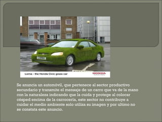 Se anuncia un automóvil, que pertenece al sector productivo secundario y transmite el mensaje de un carro que va de la mano con la naturaleza indicando que la cuida y protege al colocar césped encima de la carrocería, este sector no contribuye a cuidar el medio ambiente solo utiliza su imagen y por ultimo no se constata este anuncio. 