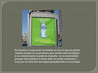 Se anuncia el agua pero la botella es mas lo que se quiere vender porque es un producto que resulta más ecológico y no contaminante cuando se deseche  no es constatable porque todo plástico le hace daño al medio ambiente y muy por el contrario aun sigue perjudicando a la ecología 