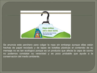 Se anuncia este perchero para colgar la ropa sin embargo aunque ellas est á n hechas de papel reciclado y de tapas de botellas pl á sticas el contenido de su mensaje no es tan ecol ó gico porque es un producto que afecta la capa de ozono no podemos constatar su veracidad y es poco probable que ayude a la conservaci ó n del medio ambiente. 