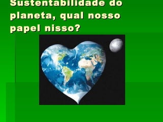 Sustentabilidade do planeta, qual nosso papel nisso? 