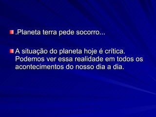 .Planeta terra pede socorro... A situação do planeta hoje é crítica. Podemos ver essa realidade em todos os acontecimentos do nosso dia a dia.  