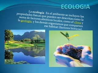 ECOLOGIA La ecología  En el ambiente se incluyen las propiedades físicas que pueden ser descritas como la suma de factores abióticos locales, como el clima y la geología, y los demás organismos que comparten ese hábitat (factores bióticos). 