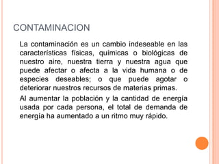CONTAMINACION	La contaminación es un cambio indeseable en las características físicas, químicas o biológicas de nuestro aire, nuestra tierra y nuestra agua que puede afectar o afecta a la vida humana o de especies deseables; o que puede agotar o deteriorar nuestros recursos de materias primas.	Al aumentar la población y la cantidad de energía usada por cada persona, el total de demanda de energía ha aumentado a un ritmo muy rápido. 