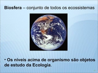 Biosfera  – conjunto de todos os ecossistemas Os níveis acima de organismo são objetos de estudo da Ecologia . 