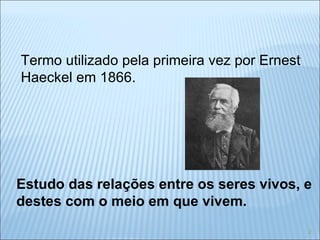 Estudo das relações entre os seres vivos, e destes com o meio em que vivem. Termo utilizado pela primeira vez por Ernest Haeckel em 1866. 