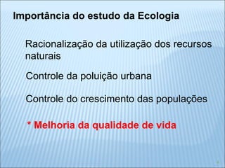 Importância do estudo da Ecologia Racionalização da utilização dos recursos naturais Controle da poluição urbana Controle do crescimento das populações * Melhoria da qualidade de vida 