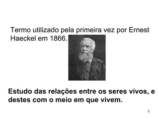 Estudo das relações entre os seres vivos, e destes com o meio em que vivem. Termo utilizado pela primeira vez por Ernest Haeckel em 1866. 