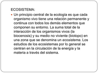 ECOSISTEMA:
 Un principio central de la ecología es que cada
  organismo vivo tiene una relación permanente y
  continua con todos los demás elementos que
  componen su entorno. La suma total de la
  interacción de los organismos vivos (la
  biocenosis) y su medio no viviente (biotopo) en
  una zona que se denomina un ecosistema. Los
  estudios de los ecosistemas por lo general se
  centran en la circulación de la energía y la
  materia a través del sistema.
 