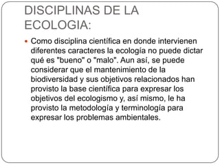 DISCIPLINAS DE LA
ECOLOGIA:
 Como disciplina científica en donde intervienen
 diferentes caracteres la ecología no puede dictar
 qué es "bueno" o "malo". Aun así, se puede
 considerar que el mantenimiento de la
 biodiversidad y sus objetivos relacionados han
 provisto la base científica para expresar los
 objetivos del ecologismo y, así mismo, le ha
 provisto la metodología y terminología para
 expresar los problemas ambientales.
 