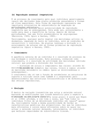 (b) Reprodução assexual (vegetativa)

É um processo de crescimento pelo qual indivíduos geneticamente
iguais são derivados duma planta produzida sexualmente e formam
um clone expontâneo. Esta forma de reprodução representa uma
importante alternativa de sobrevivência da vegetação às
perturbações ambientais.
As angiopermas possuem maior potencialidade de reprodução
vegetativa que as gimnospermas. Esta pode ser, provavelmente a
razão pela qual a superfície da terra, depois de várias
perturbações, tem uma forte predominância de angiospermas
(Marzocca, 1985; Spurr e Barnes, 1980).
Teoricamente, qualquer parte vegetal com meristemas activos ou
dormentes, separada do resto do indivíduo, está em condições de
reconstituir o indivíduo. Em plantas lenhosas a brotação e o
enraizamento de estacas são as formas primárias de reprodução
vegetativa (Spurr e Barnes, 1980).

•   Crescimento

A aparência externa de um indivíduo é o resultado do processo da
sua moldagem e constituição. Este processo, conhecido como
crescimento, é o resultado da actividade dos meristemas (divisão
celular) que promove a distenção dos tecidos:
     - distenção em altura e comprimento das raízes: através do
meristema primário; diâmetro das raízes, tronco e ramos: através
     - distenção em
do meristema secundário ou câmbio (para as dicotiledóneas e
gimnospermas).
O crescimento não só tem a função de estabelecer as estruturas de
suporte e nutrição assim como também é o responsável pelo
desenvolvimento das estruturas fotossintéticas e de diferenciação
das células reprodutivas.


•   Evolução

É dentro da variação transmitida que actua a selecção natural
mantendo as modificações que trazem benefício para a espécie e
eliminando as que trazem prejuízo. largo prazo: é assim que Begon
A evolução verifica-se a curto e a
et al (1986) afirmam, e com toda a razao, que "nem todos os
indivíduos filhos de um determinado indivíduo são iguais" apesar
de, teoricamente terem a mesma possibilidade de herdar as
características genéticas dos progenitores. Daí que há indivíduos
mais eficientes e outros menos eficientes sobre os quais vai
actuar a selecção natural deixando, naturalmente, os indivíduos
que melhores capacidades de sobrevivência tiverem.




                              12
 