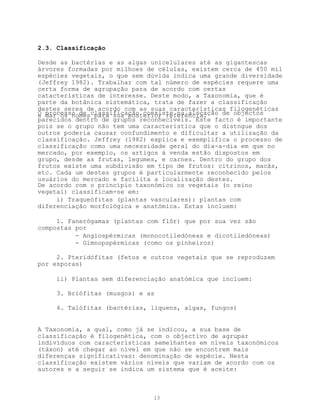 2.3. Classificação

Desde as bactérias e as algas unicelulares até as gigantescas
árvores formadas por milhoes de células, existem cerca de 450 mil
espécies vegetais, o que sem dúvida indica uma grande diversidade
(Jeffrey 1982). Trabalhar com tal número de espécies requere uma
certa forma de agrupação para de acordo com certas
catacterísticas de interesse. Deste modo, a Taxonomia, que é
parte da botânica sistemática, trata de fazer a classificação
destes seres de acordo com as suas características filogenéticas
O processo de classificação consiste na alocação de objectos
e dar os nomes para sua posterior referência.
parecidos dentro de grupos reconhecíveis. Este facto é importante
pois se o grupo não tem uma característica que o distngue dos
outros poderia causar confundimento e dificultar a utilização da
classificação. Jeffrey (1982) explica e exemplifica o processo de
classificação como uma necessidade geral do dia-a-dia em que no
mercado, por exemplo, os artigos à venda estão dispostos em
grupo, desde as frutas, legumes, e carnes. Dentro do grupo dos
frutos existe uma subdivisão em tipo de frutos: citrinos, macãs,
etc. Cada um destes grupos é particularmente reconhecido pelos
usuários do mercado e facilita a localização destes.
De acordo com o princípio taxonómico os vegetais (o reino
vegetal) classificam-se em:
     i) Traqueófitas (plantas vasculares): plantas com
diferenciação morfológica e anatómica. Estas incluem:

     1. Fanerógamas (plantas com flôr) que por sua vez são
compostas por
          - Angiospérmicas (monocotiledóneas e dicotiledóneas)
          - Gimnopspérmicas (como os pinheiros)

     2. Pteridófitas (fetos e outros vegetais que se reproduzem
por esporas)

     ii) Plantas sem diferenciação anatómica que incluem:

     3. Briófitas (musgos) e as

     4. Talófitas (bactérias, líquens, algas, fungos)


A Taxonomia, a qual, como já se indicou, a sua base de
classificação é filogenética, com o objectivo de agrupar
indivíduos com características semelhantes em níveis taxonómicos
(táxon) até chegar ao nível em que não se encontrem mais
diferenças significativas: denominação de espécie. Nesta
classificação existem vários níveis que variam de acordo com os
autores e a seguir se indica um sistema que é aceite:



                              13
 