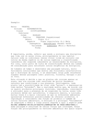 Exemplo:

Reino      VEGETAL
   Divisão       ESPERMATOFITA
      Classe         DICOTILEDONEAS
        Subclasse
          Ordem        ROSALES
             Família      FABACEAE (Leguminosae)
               Género       Vigna (L.)
                 Espécie       Vigna unguiculata (L.) Walp
                   Subespécie     dekindtiana (Harms) Verdc
                      Variedade      pubescens (Wilc.) Marechal
                         Forma


É importante, porém, referir que sendo a ecologia uma disciplina
que lida com os seres vivos, principalmente no seu habitat
natural onde os indivíduos (seres vivos) vivem em conjunto com
outros da mesma espécie ou de outras espécies a classificação
taxonómica não responde cabalmente as necessidades da disciplina.
Por isso, outro ponto de vista de classificação deverá ser tomado
em consideração para satisfazer outras exigências da disciplina.
Se tomamos um tempo e observamos uma paisagem natural, muito
facilmente concluiremos que mostra uma fisionomia característica
que a distingue de outras, e um observador leigo pode reconhecer
algumas dessas paisagens como: planície, floresta, matagal e por
aí fora.
Esta situação é devida a que as plantas não ocorrem apenas ao
acaso, mas sim ocorrem como resultado de muitos fenómenos
naturais que condicionam a sua presença. Teoricamente, cada
planta tem a possibilidade de viver onde "quiser", e expressar-se
como melhor "entender". Mas a realidade mostra que, de acordo com
os quatro atributos principais (nutrição, reprodução, crescimento
e evolução) para a presença de um organismo na terra, esses três
atributos devem ser satisfeitos. O requisito básico, a nutrição,
muitas vezes é a maior limitante já que os diferentes ambientes
apresentam diferentes possibilidades de oferecer alimentos. A
reprodução e crescimento são função do primeiro e também de
outros factores ambientais. A evolução é a principal "ferramenta"
de adaptação a médio e longo prazos segundo a qual a espécie pode
ou não adaptar-se às condiçõespresença de do meio ambiente.
Assim, podemos concluir que a cambiantes um indivíduo dentro
duma paisagem é resultado de várias forças que interagem. Essas
forças são principalmente os factores ambientais dos quais alguns



                                14
 