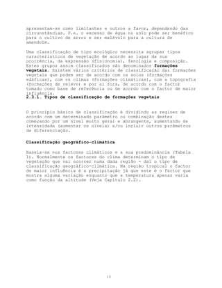 apresentam-se como limitantes e outros a favor, dependendo das
circunstâncias. P.e. o excesso de água no solo pode ser benéfico
para o cultivo de arroz e ser malévolo para a cultura de
amendoim.

Uma classificação de tipo ecológico necessita agrupar tipos
característicos de vegetação de acordo ao lugar da sua
ocorrência, da expressão (fisionomia), fenologia e composição.
Estes grupos assim classificados são denominados formações
vegetais. Existem vários critérios de classificação das formações
vegetais que podem ser de acordo com os solos (formações
edáficas), com os climas (formações climáticas), com a topografia
(formações de relevo) e por aí fora, de acordo com o factor
tomado como base de referência ou de acordo com o factor de maior
influência.
2.3.1. Tipos de classificação de formações vegetais


O princípio básico de classificação é dividindo as regioes de
acordo com um determinado parâmetro ou combinação destes
começando por um nível muito geral e abrangente, aumentando de
intensidade (aumentar os níveis) e/ou incluir outros parâmetros
de diferenciação.

Classificação geográfico-climática

Baseia-se nos factores climáticos e a sua predominância (Tabela
1). Normalmente os factores do clima determinam o tipo de
vegetação que vai ocorrer numa dada região - daí o tipo de
classificação geográfico-climática. Na região tropical o factor
de maior influência é a precipitação já que este é o factor que
mostra alguma variação enquanto que a temperatura apenas varia
como função da altitude (Veja Capítulo 2.2).




                              15
 