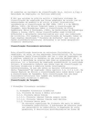 b) aumentar as variáveis de classificação (p.e. incluir o tipo e
densidade da vegetação; ou factores edáficos)

É daí que existem na prática muitos e complexos sistemas de
classificação da vegetação que foram adoptados de acordo com as
necessidades do momento e do sítio. A nível internacional
reconhece-se a classificação da FAO (FAO, 1981) e a da UNESCO
(White, 1983). Em Africa Tropical temos a classificação de
Yangambi. Para Moçambique temos a classificação da Flora
Zambesiaca (Wild e Fernandes, 1968), da Dendrologia de Moçambique
(Gomes e Sousa, 1967). Estas classificações usam critérios
diferentes e geralmente caracterizam-se por usar uma combinação
de critérios. Por exemplo, na classificação de Yangambi temos um
tipo vegetal denominado “ floresta de montanha” que inclui um
termo fisionómico-estrutural (floresta) e um termo geográfico-
climático (montanha).

Classificação Fisionómico-estrutural


Esta classificação baseia-se na estrutura fisionómica da
vegetação, ou seja, na sua expressão característica. Os factores
a considerar nesta classificação são (a) o tipo de vegetação: se
é arbórea, arbustiva ou herbácea ou uma mistura destes; (b) a
altura e a densidade de plantas bem como as proporções em caso de
misturas; (c) a fenologia da vegetação predominante (a caducidade
foliar). É necessário referir que neste tipo de classificação os
factores climáticos e edáficos estão inteiramente
correlacionados, já que são estes os maiores influenciadores
desta "expressao" da vegetação (Veja capítulo 2.2, 2.3 e 2.4). Na
regiao Austral de Africa a classificação mais comum deste tipo é
a classificação de Yangambi. Esta classificação tem uma base
fisionómico-estrutural mas também usa terminologia de
classificação climática e edáfica.
Classificação de Yangambi


I Formações florestais cerradas

     1. Formações florestais climáticas
     1.1. Floresta de baixa e média altitudes
     1.1.1. Floresta densa húmida
     1.1.1.1. Floresta (densa) húmida sempre verde
     1.1.1.2. Floresta (densa) húmida semi-decídua
     1.1.2. Floresta densa seca
          Os estratos superiores da floresta são mais ou menos
          totalmente caducifólios. O sub-bosque de arbustos pode
          ser perenifólio ou caducifólio. A vegetação do solo,
          graminoso, é descontínua distribuindo-se em forma de



                              17
 