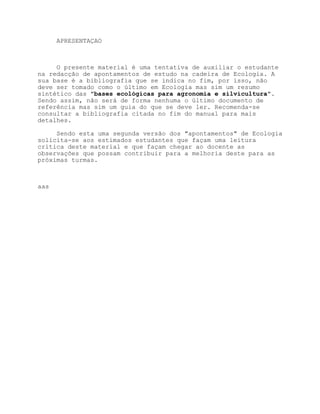APRESENTAÇAO



     O presente material é uma tentativa de auxiliar o estudante
na redacção de apontamentos de estudo na cadeira de Ecologia. A
sua base é a bibliografia que se indica no fim, por isso, não
deve ser tomado como o último em Ecologia mas sim um resumo
sintético das "bases ecológicas para agronomia e silvicultura".
Sendo assim, não será de forma nenhuma o último documento de
referência mas sim um guia do que se deve ler. Recomenda-se
consultar a bibliografia citada no fim do manual para mais
detalhes.

     Sendo esta uma segunda versão dos "apontamentos" de Ecologia
solicita-se aos estimados estudantes que façam uma leitura
crítica deste material e que façam chegar ao docente as
observações que possam contribuir para a melhoria deste para as
próximas turmas.



aas
 