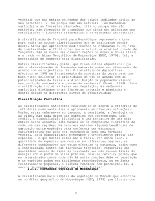 vegetais que não entram em nenhum dos grupos indicados devido ao
seu carácter: (i) ou porque não são naturais - as machambas
agrícolas e as florestas plantadas; (ii) ou porque não são
estáveis, são formações de transição que ainda não atingiram uma
estabilidade - florestas secundárias e as machambas abandonadas.

A classificação de Yangambi para Moçambique representa a base
para todas as outras classificações que se realizaram depois
desta. Ainda que apresentem modificações na ordenação ou no nível
de complexidade, é fácil notar que a estrutura original provém de
Yangambi. São os casos das classificações de Gomes e Sousa (1967)
e a usada no Atlas Geográfico de Moçambique (MEC, 1979). Daí, a
necessidade de conhecer esta classificação.
Outras classificações, porém, que visam outros objectivos, que
não a classificação de formações naturais podem ser elaboradas de
acordo com os objectivos. Ex: O Ministério de Agricultura
efectuou em 1994 um levantamento da cobertura da terra para com
base nisso deliberar as prioridades de uso de acordo com as
potencialidades da terra e a distribuição da população visando
uma produção sustentada e protecção ambiental (Saket, 1994). Esta
classificação inclui as áreas sem vegetação, as machambas
agrícolas; distingue entre florestas naturais e plantadas e
dentro destas os diferentes níveis de produtividade.

Classificação Florística

As classificações anteriores realizam-se de acordo a critérios de
influência numa vasta área e aplicáveis em diversas situações.
Porém, estas referem-se ao tamanho, a densidade, a fenologia ou
ao clima, mas nada dizem das espécies que ocorrem numa dada
região. A classificação florística é uma tentativa de dar mais
ênfase neste aspecto. Esta baseia-se na composição florística de
cada uma das regiões. Na natureza existem algumas tendências de
agrupação entre espécies para conformar uma estrutura
característica que pode ser reconhecida como uma formação
vegetal. Esta classificação pressupoe o conhecimento prévio das
espécies - o que muitas vezes não é fácil. Por outro lado, a
quantidade de espécies que ocorrem em diferentes regioes, as
diferentes combinações que estas efectuam na natureza, assim como
a complexidade dentro das florestas tropicais, requereria uma
quantidade enorme de tipos de vegetação que não seriam fáceis de
manejar sob o ponto de vista prático. Deve-se referir, porém, que
em determinados casos onde não há muita complexidade na vegetação
e as espécies podem ser facilmente reconhecíveis, ou em áreas
relativamente pequenas, o sistema funciona com perfeição. Ex. a
savana de mopane ou o miombo na Africa Austral.
     1.3.2. Formações vegetais de Moçambique

A classificação mais simples da vegetação de Moçambique encontra-
se no Atlas geográfico de Moçambique (MEC, 1979) que ilustra com



                              20
 