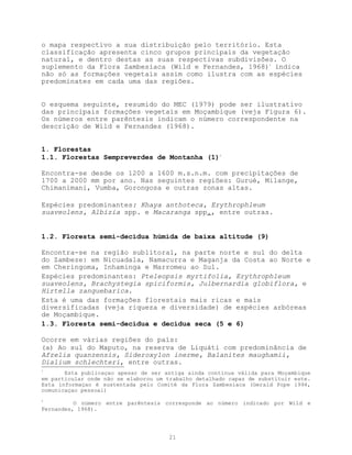 o mapa respectivo a sua distribuição pelo território. Esta
classificação apresenta cinco grupos principais da vegetação
natural, e dentro destas as suas respectivas subdivisões. O
suplemento da Flora Zambesiaca (Wild e Fernandes, 1968)1 indica
não só as formações vegetais assim como ilustra com as espécies
predominates em cada uma das regiões.


O esquema seguinte, resumido do MEC (1979) pode ser ilustrativo
das principais formações vegetais em Moçambique (veja Figura 6).
Os números entre parêntesis indicam o número correspondente na
descrição de Wild e Fernandes (1968).


1. Florestas
1.1. Florestas Sempreverdes de Montanha (1)2

Encontra-se desde os 1200 a 1600 m.s.n.m. com precipitações de
1700 a 2000 mm por ano. Nas seguintes regiões: Gurué, Milange,
Chimanimani, Vumba, Gorongosa e outras zonas altas.

Espécies predominantes: Khaya anthoteca, Erythrophleum
suaveolens, Albizia spp. e Macaranga spp., entre outras.


1.2. Floresta semi-decídua húmida de baixa altitude (9)

Encontra-se na região sublitoral, na parte norte e sul do delta
do Zambeze: em Nicuadala, Namacurra e Maganja da Costa ao Norte e
em Cheringoma, Inhaminga e Marromeu ao Sul.
Espécies predominantes: Pteleopsis myrtifolia, Erythrophleum
suaveolens, Brachystegia spiciformis, Julbernardia globiflora, e
Hirtella zanguebarica.
Esta é uma das formações florestais mais ricas e mais
diversificadas (veja riqueza e diversidade) de espécies arbóreas
de Moçambique.
1.3. Floresta semi-decídua e decídua seca (5 e 6)

Ocorre em várias regiões do país:
(a) Ao sul do Maputo, na reserva de Liquáti com predominância de
Afzelia quanzensis, Sideroxylon inerme, Balanites maughamii,
Dialium schlechteri, entre outras.
1
       Esta publicaçao apesar de ser antiga ainda continua válida para Moçambique
em particular onde não se elaborou um trabalho detalhado capaz de substituir este.
Esta informaçao é sustentada pelo Comité da Flora Zambesiaca (Gerald Pope 1994,
comunicaçao pessoal)
2
          O número entre parêntesis corresponde ao número indicado por Wild e
Fernandes, 1968).




                                      21
 