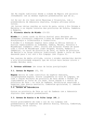 (b) Na região sublitoral desde a cidade de Maputo até Quissico
(Inhambane) com as mesmas espécies predominantes que em a).

(c) Ao sul do rio Save entre Massinga e Vilanculos, com a
predominância de Adansonia digitata, Cordyla africana entre
outras.
(d) Outras várias regiões ao norte do país, entre o Rio Rovuma e
Macomia; e na região costeira das províncias de Sofala, Zambézia
e Nampula.
2. Floresta aberta de Miombo (15-32)

Miombo é o termo usado na Africa Austral para designar as
formações florestais compostas à base de espécies dos géneros
Brachystegia e Julbernardia e Isoberlinia.
O miombo é a formação vegetal mais comum na África Central e
Austral especialmente no Zimbabwe, Zambia, Malawi, Tanzania e
Moçambique (Campbell 1996). Ocorre sob diversas formas em quase
todo o norte de Moçambique (Cabo Delgado, Niassa, Nampula e
Zambézia), no norte da província de Tete, no Oeste da província
de Manica e na faixa costeira (sublitoral) desde o norte do Save
descendo para o sul até o Rio Limpopo (ver Figura 6).

Nas regioes de média altitude, ocorre o miombo semidecíduo devido
a alta pluviosidade enquanto que em sítios mais baixos ocorre o
miombo decíduo seco.

3. Savanas arbóreas (em zonas de baixa precipitação)

3.1. Savana de Mopane (35, 50)

Mopane deriva do nome científico da espécie dominate,
Colophospermum mopane. Ocorre largamente no vale do Limpopo, em
toda a região Noroeste da província de Gaza desde o Chókwe até
ligeiramente ao norte do rio Save. Outra região é o centro da
província de Tete - no vale do Zambeze. Encontra-se associado a
espécies como Acacia exuvialis, Combretum apiculatum, C. imberbe
e Commiphora sp.
3.2. Savana de Imbondeiros

Ocorre na província de Tete ao sul do Zambeze com a Adansonia
digitata como espécie predominante.

3.3. Savana de Acacia e de folha larga (48….)

Ocorre praticamente em todo o sul do rio Limpopo com
predominancia de espécies dos géneros Acacia, Albizia, Combretum,
Strychnos, entre outros.



                                 22
 