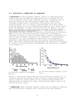 2.4. Estrutura e composição da vegetação

A estrutura de uma formação vegetal indica as características
físicas dos seus parâmetros específicos que a diferenciam de
outra formação. Existe uma variação entre as formações, que se
encontra descrita nas definições respectivas. Dentro das
formações podem existir diferenças estruturais mas não são
significativas, p.e. a altura e distribuição de árvores numa
floresta aberta do norte de Moçambique deveria ser o mesmo (pelo
menos aproximado) ao mesmo tipo de floresta na América do Sul,
pois, um pressuposto para que sejam da mesma formação vegetal é
Pode-se distinguir estrutura vertical e estrutura horizontal
que tenha estrutura equiparada.
dependendo do plano em que se analisa a distribuíção de biomassa
dentro da área. Estrutura vertical refere-se à variação de
biomassa ao longo da altura da vegetação; é pouco frequente este
tipo de análise para caracterizar a vegetação. A distribuìção
horizontal, é a mais frequente e mais fácil de interpretar,
expressa a distribuíção espacial das plantas numa determinada
área. Uma forma clássica de representação da estrutura horizontal
é o gráfico de distribuíção de frequência de plantas por tamanho
(veja Figura 9).




                                     b) Floresta densa húmida, Costa
a) Floresta aberta de Miombo,        Rica
Manica
Figura 9. Estrutura horizontal de duas florestas naturais: a) na
floresta aberta de miombo, em Manica onde a precipitação média
anual é 1500 mm (Sitoe 1996); b) na floresta densa húmida de
Pentaclethra em Costa Rica onde a precipitação média anual é de
4000 mm (Sitoe, 2000).

A composição duma formação vegetal refere-se às espécies vegetais
que se encontram. Enquanto que a estrutura de uma formação



                                28
 
