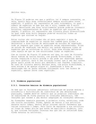 decídua seca.


Da Figura 10 pode-se ver que o gráfico (a) é sempre crescente, ou
seja, quanto mais área inventariamos sempre encontramos novas
espécies. O gráfico (b) representa um caso intermédio, no qual o
número de espécies se bem que não é alto, também não é muito
pouco. Amostrando uma área relativamente grande pode-se conseguir
encontrar representantes de todas as espécies que ocorrem na
região. O gráfico (c) representa uma floresta pouco diversificada
na qual numa área muito pequena pode-se encontrar todas as
espécies que ocorrem na região.

Estas curvas são utilizadas não só para exprimir o grau de
complexidade de espécies na região mas também para ajudar a
determinar a área mínima de amostragem em estudos de vegetação
onde se requere que todas as espécies sejam representadas. Aliás
um estudo de vegetação tem melhor uso quando expressa todas as
espécies que se encontram no sítio. Essa área mínima define-se
como aquela em que se tem encontradas todas as espécies.
Com as curvas da Figura 10 pode-se ver que, no caso de floresta
densa húmida de terras baixas, com grande diversidade, a área
mínima requerida é muito grande e não pode ser observada apenas
por este gráfico. Esta é uma situação normal que é uma das razões
pelas quais ainda há muito por descobrir nas regiões tropicais.
No caso de floresta aberta decídua seca, com pouca diversidade, a
área mínima é de apenas alguns m2. Aumentando a área de
amostragem não se ganha nenhuma informação nova (em termos de
espécies), apenas serve como repetição.




2.5. Dinâmica populacional

2.5.1. Conceitos básicos de dinâmica populacional

Se bem que os factores ambientais influenciam em grande medida a
ocorrência e distribuição de indivíduos de uma determinada
população, também deve-se referir que os próprios indivíduos não
se subordinam de forma passiva às condições ambientais, têm
reacções que tendem a uma melhor adaptação às condições adversas.
As formações vegetais parecem, à primeira vista, estáticas, onde
não ocorre variações. Porém, apesar de manter a sua estrutura
durante muito tempo, dentro delas ocorrem vários fenómenos que
variam consoante o tempo. Pelo facto de manterem a sua estrutura
ao longo do tempo diz-se que estão em equilíbrio dinâmico, isto
é, que ocorrem variações internas mas que não se reflectem duma
forma externa na estrutura.


                              31
 