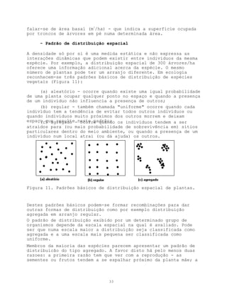 falar-se de área basal (m2/ha) - que indica a superfície ocupada
por troncos de árvores em pé numa determinada área.

     - Padrão de distribuição espacial

A densidade só por si é uma medida estática e não expressa as
interações dinâmicas que podem existir entre indivíduos da mesma
espécie. Por exemplo, a distribuição espacial de 300 árvores/ha
oferece uma informação adicional acerca da espécie. O mesmo
número de plantas pode ter um arranjo diferente. Em ecologia
reconhecem-se três padrões básicos de distribuição de espécies
vegetais (Figura 11):

     (a) aleatório - ocorre quando existe uma igual probabilidade
de uma planta ocupar qualquer ponto no espaço e quando a presença
de um indivíduo não influencia a presença de outros;
     (b) regular - também chamada "uniforme" ocorre quando cada
indivíduo tem a tendência de evitar todos outros indivíduos ou
quando indivíduos muito próximos dos outros morrem e deixam
espaço que resulte-neste padrão; os indivíduos tendem a ser
     (c) agregado   ocorre quando
atraídos para (ou mais probabilidade de sobrevivência em) sítios
particulares dentro do meio ambiente, ou quando a presença de um
indivíduo num local atrai (ou dá ajuda) os outros.




Figura 11. Padrões básicos de distribuição espacial de plantas.


Destes padrões básicos podem-se formar recombinações para dar
outras formas de distribuição como por exemplo distribuição
agregada em arranjo regular.
O padrão de distribuição exibido por um determinado grupo de
organismos depende da escala espacial na qual é avaliado. Pode
ser que numa escala maior a distribuíção seja classificada como
agregada e a uma escala mais pequena ser classificada como
uniforme.
Membros da maioria das espécies parecem apresentar um padrão de
distribuicão do tipo agregado. A favor disto há pelo menos duas
razoes: a primeira razão tem que ver com a reprodução - as
sementes ou frutos tendem a se espalhar próximo da planta mãe; a



                               33
 