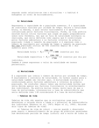segunda razão relaciona-se com o microclima - o habitat é
homogéneo ao nível de microambiente.


     b) Natalidade

Representa a capacidade de a população aumentar. É a quantidade
de indivíduos nascidos por unidade de tempo. Existe a natalidade
bruta, ou máxima, a qual existe teoricamente e é apenas
influenciada pelos factores fisiológicos. Porém, na vida prática
existem muitos outros factores que jogam um papel preponderante
sobre este fenómeno, daí que se fala de natalidade ecológica ou
realizada, que seria definida como aquela que é condicionada
pelos factores ambientais e os factores internos da própria
população (idade e tamanho da população) e é expressa como o
número de nascimento por unidade de tempo e tamanho da população
Ex: uma população inicial de 500 insectos depois de 1 dia
inicial.
aumentou para 1500.
                             1500 − 500
     Natalidade bruta = Nb =            = 1000 insectos por dia
                                 1
                                    1500 − 500
     Natalidade específica = N e =             = 2 insectos por dia por
                                      1* 500
indivíduo.
Também é comum expressar o valor da natalidade em termos
percentuais.


     c) Mortalidade

É a expressão que indica o número de mortos por unidade de tempo.
É exactamente o contrário de natalidade. Os termos usados para a
natalidade também são válidos aqui. A mortalidade ecológica é
condicionada pelos factores ambientais e internos da própria
população. Em condições ideais temos uma mortalidade mínima que
seria devida apenas aos factores fisiológicos (o envelhecimento
dos indivíduos). Na prática muitas vezes, muito mais do que a
taxa de mortalidade, interessa-nos a taxa de sobrevivência que
seria definida como 1-M considerando M a taxa de mortalidade.
     - Tabelas de vida

Tabelas de vida são aquelas que os ecologistas usam para
determinar a relação entre a idade e o potencial de sobrevivência
dos indivíduos (Barbour et al, 1987; Begon et al, 1986). Existem
dois tipos de tabelas de vida:
     a) Tabelas de vida de cohort - usa-se quando o observador
pode seguir o desenvolvimento de um grupo de plântulas germinadas
num determinado período de tempo (cohort) até a morte de todos os



                                  34
 