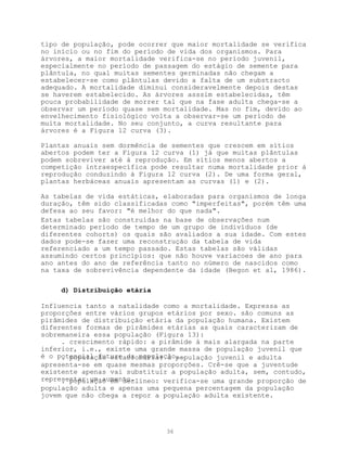 tipo de população, pode ocorrer que maior mortalidade se verifica
no início ou no fim do período de vida dos organismos. Para
árvores, a maior mortalidade verifica-se no período juvenil,
especialmente no período de passagem do estágio de semente para
plântula, no qual muitas sementes germinadas não chegam a
estabelecer-se como plântulas devido a falta de um substracto
adequado. A mortalidade diminui consideravelmente depois destas
se haverem estabelecido. As árvores asssim estabelecidas, têm
pouca probabilidade de morrer tal que na fase adulta chega-se a
observar um período quase sem mortalidade. Mas no fim, devido ao
envelhecimento fisiológico volta a observar-se um período de
muita mortalidade. No seu conjunto, a curva resultante para
árvores é a Figura 12 curva (3).

Plantas anuais sem dormência de sementes que crescem em sítios
abertos podem ter a Figura 12 curva (1) já que muitas plântulas
podem sobreviver até à reprodução. Em sítios menos abertos a
competição intraespecífica pode resultar numa mortalidade prior à
reprodução conduzindo à Figura 12 curva (2). De uma forma geral,
plantas herbáceas anuais apresentam as curvas (1) e (2).

As tabelas de vida estáticas, elaboradas para organismos de longa
duração, têm sido classificadas como "imperfeitas", porém têm uma
defesa ao seu favor: "é melhor do que nada".
Estas tabelas são construídas na base de observações num
determinado período de tempo de um grupo de indivíduos (de
diferentes cohorts) os quais são avaliados a sua idade. Com estes
dados pode-se fazer uma reconstrução da tabela de vida
referenciado a um tempo passado. Estas tabelas são válidas
assumindo certos princípios: que não houve variacoes de ano para
ano antes do ano de referência tanto no número de nascidos como
na taxa de sobrevivência dependente da idade (Begon et al, 1986).

     d) Distribuição etária

Influencia tanto a natalidade como a mortalidade. Expressa as
proporções entre vários grupos etários por sexo. são comuns as
pirâmides de distribuição etária da população humana. Existem
diferentes formas de pirâmides etárias as quais caracterizam de
sobremaneira essa população (Figura 13):
     . crescimento rápido: a pirâmide á mais alargada na parte
inferior, i.e., existe uma grande massa de população juvenil que
é o potencial futuro da população..
     . população estacionária: a população juvenil e adulta
apresenta-se em quase mesmas proporções. Crê-se que a juventude
existente apenas vai substituir a população adulta, sem, contudo,
representar um aumento.
     . população em declíneo: verifica-se uma grande proporção de
população adulta e apenas uma pequena percentagem da população
jovem que não chega a repor a população adulta existente.




                              36
 