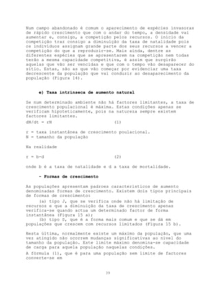 Num campo abandonado é comum o aparecimento de espécies invasoras
de rápido crescimento que com o andar do tempo, a densidade vai
aumentar e, consigo, a competição pelos recursos. O início da
competição traz consigo a diminuíção da taxa de natalidade pois
os indivíduos assignam grande parte dos seus recursos a vencer a
competição do que a reproduzir-se. Mais ainda, dentre as
diferentes espécies que se apresentarem na competição nem todas
terão a mesma capacidade competitiva, é assim que surgirão
aquelas que vão ser vencidas e que com o tempo vão desaparecer do
sítio. Estas, são as que vão começar por evidenciar uma taxa
decrescente da população que vai conduzir ao desaparecimento da
população (Figura 14).


     e) Taxa intrínseca de aumento natural

Se num determinado ambiente não há factores limitantes, a taxa de
crescimento populacional é máxima. Estas condições apenas se
verificam hipoteticamente, pois na natureza sempre existem
factores limitantes.
dN/dt = rN                        (1)

r = taxa instantânea de crescimento poulacional.
N = tamanho da população

Na realidade

r = b-d                             (2)

onde b é a taxa de natalidade e d a taxa de mortalidade.

     - Formas de crescimento

As populações apresentam padroes característicos de aumento
denominadas formas de crescimento. Existem dois tipos principais
de formas de crescimento:
     (a) tipo J, que se verifica onde não há limitação de
recursos e que a diminuição da taxa de crescimento apenas
verifica-se quando actua um determinado factor de forma
instantânea (Figura 15 a);
     (b) tipo S, que é a forma mais comum e que se dá em
populações que crescem com recursos limitados (Figura 15 b).

Nesta última, normalmente existe um máximo da população, que uma
vez atingido não ocorrem mudanças significativas ao nível do
tamanho da população. Este limite máximo denomina-se capacidade
de carga para aquela população naquelas condições.
A fórmula (1), que é para uma população sem limite de factores
converte-se em


                               39
 