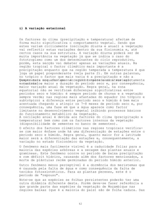 i) A variação estacional


Os factores do clima (precipitação e temperatura) afectam de
forma muito significativa o comportamento vegetal. Sendo que
estes variam ciclicamente (oscilação diurna e anual) a vegetação
vai reflectir estas variações dentro da sua fisionomia e, até
certos casos na sua estrutura. A variação diurna poderá ser de
muita importância na vegetação já que se indica o caso do
fototropismo como um dos determinantes do ciclo reprodutivo,
porém, esta secção vai debater apenas as variações anuais. Na
região tropical o factor climático mais importante é a
precipitação enquanto que na região temperada a temperatura é que
joga um papel preponderante (veja parte 2). Em outras palavras,
no trópico o factor que mais varia é a precipitação e não a
Quanto mais nos afastamos do equador maior será a variação
temperatura enquanto que na região temperada acontece exactamente
estacional e
o contrário. maior a duração do período seco e, por consequência,
maior variação anual da vegetação. Regra geral, na zona
equatorial não se verificam diferenças significativas entre
períodos seco e húmido: é sempre período de chuvas e a vegetação
sempre verde; nas regioes mais afastadas do equador (no trópico e
subtrópico) a diferença entre período seco e húmido é bem mais
acentuada chegando a atingir os 7-8 meses de período seco e, por
consequência, uma fase em que a água aparece como factor
limitante no desenvolvimento vegetal inibindo processos básicos
do funcionamento metabólico da vegetação.
A oscilação anual é devida aos factores do clima (precipitação e
temperatura) bem como com os factores internos da vegetação
(disponibilidade de sementes no banco de sementes).
O efeito dos factores climáticos nas regioes tropicais verifica-
se com maior ênfase onde há uma diferenciação de estações entre o
período seco e húmido. Regra geral, quanto maior for a latitude
maior será a diferenciação das estações e, consequentemente, a
variação no estado fisionómico da vegetação.
O fenómeno mais facilmente visível é a caducidade foliar para a
maioria das espécies arbóreas e a secagem das plantas anuais e
gramíneas. Este fenómeno ocorre no período de baixa precipitação
e com déficit hídrico, causando além dos factores mencionados, a
morte de plântulas recém germinadas do período húmido anterior.
Outro fenómeno menos perceptível é a dormência dos meristemas que
é causada pela falta de água e como consequência da falta de
tecidos fotossintéticos. Para as plantas perenes, este é o
período de "repouso".
Note-se que as espécies se folhas persistentes poderão ter uma
outra dinâmica diferente desta. Porém deve-se fazer referência a
que grande parte das espécies da vegetação de Moçambique nas
regioes baixas (que é a maioria do país) são de folha caduca. Das



                              42
 