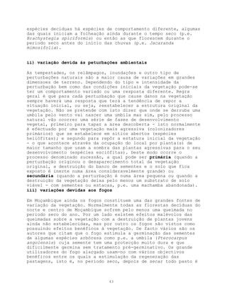 espécies decíduas há espécies de comportamento diferente, algumas
das quais iniciam a folheação ainda durante o tempo seco (p.e.
Brachystegia spiciformis) ou então as que florescem durante o
período seco antes do início das chuvas (p.e. Jacaranda
mimosifolia).


ii) variação devida às peturbações ambientais

As tempestades, os relâmpagos, inundações e outro tipo de
perturbações naturais são a maior causa de variações em grandes
dimensoes de terreno. Dependendo do tipo e intensidade da
perturbação bem como das condições iniciais da vegetação pode-se
ter um comportamento variado ou uma resposta diferente. Regra
geral é que para cada perturbação que cause danos na vegetação
sempre haverá uma resposta que terá a tendência de repor a
situação inicial, ou seja, reestabelecer a estrutura original da
vegetação. Não se pretende com isto dizer que onde se derruba uma
umbila pelo vento vai nascer uma umbila mas sim, pelo processo
natural vão ocorrer uma série de fases de desenvolvimento
vegetal, primeiro para tapar a área descoberta - isto normalmente
é efectuado por uma vegetação mais agressiva (colonizadores
primários) que se estabelece em sítios abertos (espécies
heliófitas); e segundo para repôr a estatura inicial da vegetação
- o que acontece através da ocupação do local por planta(s) de
maior tamanho que usam a sombra das plantas agressivas para o seu
desenvolvimento (espécies esciófitas). Deste modo ocorre o
processo denominado sucessão, a qual pode ser primária (quando a
perturbação originou o desaparecimento total da vegetação
original, a destruição do banco de sementes e o solo que fica
exposto é inerte numa área consideravelmente grande) ou
secundária (quando a perturbação é numa área pequena ou quando a
destruição da vegetação deixa pelo menos um substrato de solo
viável - com sementes ou estacas, p.e. uma machamba abandonada).
iii) variações devidas aos fogos

Em Moçambique ainda os fogos constituem uma das grandes fontes de
variação da vegetação. Normalmente todas as florestas decíduas do
norte e centro de Moçambique sofrem pelo menos uma queimada no
período seco do ano. Por um lado existem efeitos malévolos das
queimadas sobre a vegetação com a destruição de plantas jovens
ainda não estabelecidas, mas por outro os fogos são vistos como
possuindo efeitos benéficos à vegetação. De facto vários são os
autores que citam que o fogo estimula a germinação das sementes
de algumas espécies arbóresa como p.e. a umbila (Pterocarpus
angolensis) cuja semente tem uma protecção muito dura e que
dificilmente germina sem tratamento pré-germinativo. Os grande
utilizadores do fogo alargado usam-no com vários objectivos
benéficos entre os quais a estimulação da regeneração das
pastagens, isto é, no período seco, depois de secar todo pasto é



                              43
 