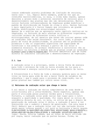 cresce sombreado acareta problemas de limitação de recursos,
neste caso - luz. Depois deste exemplo, pode-se ver que as
condições macroclimáticas, ou seja, o clima duma região, apenas
descreve a grosso modo o potencial existente de recursos para o
desenvolvimento das plantas mas não são determinantes. Muitos
outros factores influenciadores da vegetaçao podem modificar o
padrão de distribuição em função do clima e solo. Destes factores
o mais importante é o factor humano que introduziu em grande
medida, modificações nos ecossistemas naturais.
Apesar de a análise que se apresenta neste capítulo centrar-se na
vegetação, os factores do meio afectam os diferentes organismos,
incluindo animais de diferentes níveis tróficos e
microorganismos, de tal maneira que estes vão ocorrer apenas onde
as condições lhes sejam favoráveis. Por outro lado, e porque do
ponto de vista de produtividade, as plantas são os produtores
primários e são os organismos superiores com capacidade de
sintetizar a sua própria energia a partir da luz solar e
elementos minerais. Os animais (herbívoros e carnívoros) vão se
distribuir na natureza à medida que as plantas criam as condições
A seguirpara a sua alimentação. factores ambientais que de forma
básicas analizam-se alguns dos
directa ou indirecta influenciam o desenvolvimento da vegetação.


2.1. Luz

A radiação solar é a principal, senão a única fonte de energia
para todo o processo de vida na terra através da luz para a
fotossíntese e energia calorífica para o aquecimento da terra.

A fotossíntese é a fonte de toda a energia química para os seres
vivos na terra para além de ser a maior fonte de oxigénio da
atmosfera - que é usado para o processo de respiração, nao só
pelas plantas mas também por outros seres vivos.

i) Natureza da radiação solar que chega à terra

O sol emite a radiação em vários comprimentos de onda desde a
ultra-violeta até a infra-vermelha. Deste espectro, apenas uma
parte é utilizada pelas plantas verdes para a fotossíntese.
Portanto, a radiação solar pode variar dum lugar para o outro
enquanto a quantidade e qualidade. Por regra geral os sítios de
insidência directa do sol, ou seja, os sítios em que o ângulo de
penetração da radiação solar é recto, a radiação é maior e vai
diminuindo com o aumento o ângulo de penetração. Com esta base é
fácil deduzir que a radiação solar vai ter uma variação diurna
sendo menos intensa quando o sol está no horizonte e maior quando
A quantidade e qualidadevertical. Por atravessada pela radiação
este estiver na posição de atmosfera outro lado, quanto mais nos
solar determina em certa medida a radiação incidente num dado
afastamos do equador menor será a radiação solar incidente.
lugar. Assim, nota-se também, que as zonas de maior altitude têm
por regra, maior radiação que as partes baixas. Porém, em


                              46
 