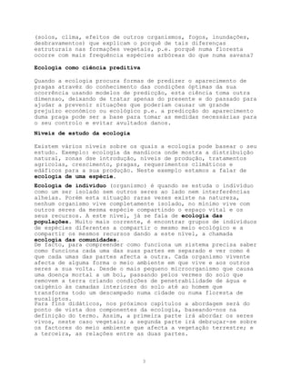 (solos, clima, efeitos de outros organismos, fogos, inundações,
desbravamentos) que explicam o porquê de tais diferenças
estruturais nas formações vegetais, p.e. porquê numa floresta
ocorre com mais frequência espécies arbóreas do que numa savana?

Ecologia como ciência preditiva

Quando a ecologia procura formas de predizer o aparecimento de
pragas atravéz do conhecimento das condições óptimas da sua
ocorrência usando modelos de predicção, esta ciência toma outra
dimensao, deixando de tratar apenas do presente e do passado para
ajudar a prevenir situações que poderiam causar um grande
prejuízo económico ou ecológico p.e. a predicção do aparecimento
duma praga pode ser a base para tomar as medidas necessárias para
o seu controlo e evitar avultados danos.
Níveis de estudo da ecologia

Existem vários níveis sobre os quais a ecologia pode basear o seu
estudo. Exemplo: ecologia da mandioca onde mostra a distribuíção
natural, zonas dse introdução, níveis de produção, tratamentos
agrícolas, crescimento, pragas, requerimentos climáticos e
edáficos para a sua produção. Neste exemplo estamos a falar de
ecologia de uma espécie.
Ecologia de indivíduo (organismo) é quando se estuda o indivíduo
como um ser isolado sem outros seres ao lado nem interferências
alheias. Porém esta situação raras vezes existe na natureza,
nenhum organismo vive completamente isolado, no mínimo vive com
outros seres da mesma espécie compartindo o espaço vital e os
seus recursos. A este nível, já se fala de ecologia das
populações. Muito mais corrente, é encontrar grupos de indivíduos
de espécies diferentes a compartir o mesmo meio ecológico e a
compartir os mesmos recursos dando a este nível, a chamada
ecologia das comunidades.
De facto, para compreender como funciona um sistema precisa saber
como funciona cada uma das suas partes em separado e ver como é
que cada umas das partes afecta a outra. Cada organismo vivente
afecta de alguma forma o meio ambiente em que vive e aos outros
seres a sua volta. Desde o mais pequeno microorganismo que causa
uma doença mortal a um boi, passando pelos vermes do solo que
removem a terra criando condições de penetrabilidade de água e
oxigénio às camadas interiores do solo até ao homem que
transforma todo um descampado numa cidade ou numa floresta de
eucaliptos.
Para fins didáticos, nos próximos capítulos a abordagem será do
ponto de vista dos componentes da ecologia, baseando-nos na
definição do termo. Assim, a primeira parte irá abordar os seres
vivos, neste caso vegetais; a segunda parte irá debruçar-se sobre
os factores do meio ambiente que afecta a vegetação terrestre; e
a terceira, as relações entre as duas partes.



                                  3
 