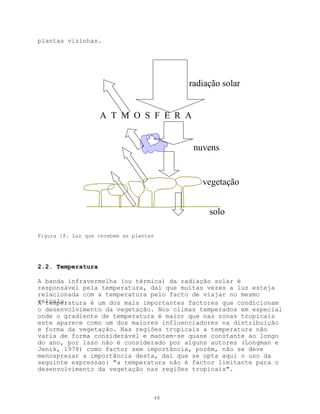 plantas vizinhas.




                                             radiação solar


                   A T M O S F E R A


                                              nuvens


                                                vegetação


                                                  solo

Figura 18. Luz que recebem as plantas




2.2. Temperatura

A banda infravermelha (ou térmica) da radiação solar é
responsável pela temperatura, daí que muitas vezes a luz esteja
relacionada com a temperatura pelo facto de viajar no mesmo
veículo.
A temperatura é um dos mais importantes factores que condicionam
o desenvolvimento da vegetação. Nos climas temperados em especial
onde o gradiente de temperatura é maior que nas zonas tropicais
este aparece como um dos maiores influenciadores na distribuição
e forma da vegetação. Nas regiões tropicais a temperatura não
varia de forma considerável e mantem-se quase constante ao longo
do ano, por isso não é considerado por alguns autores (Longman e
Jenik, 1978) como factor sem importância, porém, não se deve
menosprezar a importância desta, daí que se opta aqui o uso da
seguinte expressao: "a temperatura não é factor limitante para o
desenvolvimento da vegetação nas regiões tropicais".



                                        48
 
