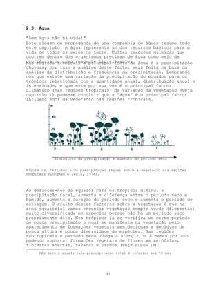 2.3. Água

"Sem água não há vida!"
Este slogan de propaganda de uma companhia de águas resume todo
este capítulo. A água representa um dos recursos básicos para a
vida de todos os seres na terra. Muitas reacções químicas que
ocorrem dentro dos organismos precisam de água como meio de
ocorrência ou como reagente hidrolisante. água é a precipitação
Nas regiões tropicais a principal fonte de
chuvosa, por isso a análise deste factor será feita na base da
análise da distribuição e frequência da precipitação. Lembrando-
nos que existe uma variação da precipitação do equador para os
trópicos relacionada com a quantidade anual, distribuição anual e
intensidade, e que este por sua vez é o principal factor
climático (nas regiões tropicais) de variação da vegetação (veja
capítulo 1) pode-se concluir que a "água" é o principal factor
influenciador da vegetação nas regiões tropicais.




             diminuição da precipitação e aumento do período seco


Figura 19. Influência da precipitaçao (água) sobre a vegetação nas regiões
tropicais (Longman e Jenik, 1978).



Ao deslocar-nos do equador para os trópicos diminui a
precipitação total, aumenta a diferença entre o período seco e
húmido, aumenta a duraçao do período seco e aumenta o período de
estiagem. O efeito destes factores sobre a vegetaçao é que na
zona equatorial vamos encontar vegetaçao sempre verde (florestas)
muito diversificada em espécies porque não há um período seco
propriamente dito. Nos trópicos já se verifica um certo período
de pouca precipitação o qual se manifesta na vegetação pelo
aparecimento de formações vegetais semidecíduas a decíduas de
pouca altura e pouca diversidade de espécies. Nas regiões
subtropicais o período seco3 chega a atingir os 8 meses por ano
podendo suportar formações vegetais de florestas xerófilas,
florestas abertas, savanas e prados (veja Figura 19).
3
      Mês seco é aquele cuja preccipitaçao total é inferior aos 50 mm.




                                      49
 