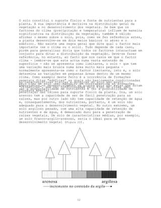 O solo constitui o suporte físico e fonte de nutrientes para a
planta. A sua importância é decisiva na distribuição geral da
vegetação e no desenvolvimento dos vegetais. Se bem que os
factores do clima (precipitação e temperatura) influem de maneira
significativa na distribuição da vegetação, também é válido
afirmar o mesmo sobre o solo, pois, como se fez referência antes,
a planta desenvolve-se em dois meios básicos (o aéreo e o
edáfico). Não existe uma regra geral que dite qual o factor mais
importante (se o clima ou o solo). Tudo depende de cada caso,
porém para generalizar diria que todos os factores interactuam em
conjunto para ditar a distribuição da vegetação. Deve-se fazer
referência, no entanto, ao facto que nos casos em que o factor
clima - lembre-se que este actua numa vasta extensão de
superfície - não se apresenta como limitante, o solo - que tem
uma variação mais brusca numa área muito mais pequena -
normalmente apresenta-se como o factor limitante, isto é, o solo
determina as variações em pequenas áreas dentro de um mesmo
clima. Como exemplo deste feito é a ocorrência de formações
vegetais ditas "edáficas" as quais são basicamente condicionadas
As características físicas e químicas do solo são muito
pelo tipo de solo (ex: mangal); em contrapartida às formações
importantes noque são condicionadas pelo pois sãoclima (ex: ditam
"climáticas", desenvolvimento da planta tipo de estas que
(a) a disponibilidade de nutrientes e (b) a possibilidade de
floresta aberta).
penetração das raízes para suporte físico da planta. Ora, um solo
arenoso tem a capacidade de ser de fácil penetração para as
raízes, mas por outro lado não tem capacidade de retenção de água
e, consequentemente, dos nutrientes, portanto, é um solo não
adequado para o desenvolvimento vegetal. No outro extremo, um
solo argiloso pesado, com uma alta capacidade de retenção de
nutrientes e de água, é demasiado duro para a penetração de
raízes vegetais. Um solo de características médias, por exemplo,
um solo franco-argilo-arenoso, seria o ideal para um bom
desenvolvimento vegetal (Figura 22).




            arenosa                            argilosa
                increm ento no conteúdo da argila


                                52
 