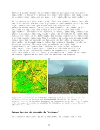 factor à parte devido às características particulares que este
apresenta: o homem é o animal que maior influência tem dado sobre
os ecossistemas naturais em geral e à vegetação em particular.

Se recuarmos uns anos atrás e verificarmos quantas áreas naturais
havia no século XIX em todo o planeta e observarmos quanto existe
hoje, vamos concluir que houve uma diminuiçao drástica
principalmente devida às actividades humanas. Uma parte já foi
indicada no capítulo dos fogos mas outras actividades como
agricultura, construção de cidades, aldeias, estradas, emissão de
gases e resíduos tóxicos, entre outas são resultado da actividade
humana que resulta na destruição das massas naturais de florestas
e outros campos naturais. Não é preciso ir longe nem recuar muito
tempo para dar um exemplo do fenómeno de influência humana na
vegetação: em Moçambique, à volta das grandes cidades já não se
encontra nenhuma floresta como resultado de corte para
fornecimento de combustível lenhoso às populações urbanas e
suburbanas. Duma forma geral, toda a actividade agrícola e
silvícola é uma influência humana na vegetação. O exemplo
ilustrado pela Figura 29 indica a converção de florestas naturais
em campos agrícolas no distrito de Mecubúri em Nampula.

a)                                       b)
             Muite




                      Rio Mecubúri




                                 Imala

 Mecubúri



Figura 29. A destruição de habitates naturais para fins agrícolas é uma das
principais causas de mudança dos ecossistemas terrestes. Na imagem (a) a
Reserva Florestal de Mecuburi mostrando os remanescentes de uma floresta densa
e (b) um campo de algodão no distrito de Mecubúri, ao fundo o monte Marravi
(Mushove et al 2001).



Resumo teórico do conceito de "factores"

Os factores abióticos do meio ambiente, de acordo com a sua



                                         61
 