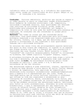influência sobre os organismos, ou a influência dos organismos
sobre estes, podem ser classificados em dois grupos (Begon et al,
1986):    a) condições e b) recursos.


Condições: factores ambientais, abióticos que variam no espaço e
no tempo perante os quais os organismos reagem diferentemente.
Entre exemplos de condições encontramos o pH, temperatura,
salinidade e humidade relativa. Suas quantidades não diminuem
como resultado da actividade biológica, porém, podem ser
modificadas pela presença de um organismo, por exemplo, a
temperatura do nível do solo pode ser modificada pela presença de
vegetação. As condições não são consumidas ou usadas pelos
organismos.
Recursos: sao todas as coisas que são consumidas pelos
organismos. Suas quantidades são diminuidas pela actividade
biológica reduzindo a sua disponibilidade para outros organismos.
Ex: nitrato, fosfato, luz e água, que são absorvidos pelas
plantas e incorporados no seu organismo e suas quantidades
reduzem com a actividade biológica.
Os recursos dos seres vivos são principalmente aqueles materiais
dos quais os seus corpos são compostos, os lugares ou os espaços
que ocupam durante sua vida e a energia que lhes possibilita a
realização das suas funções vitais. Neste conceito, o termo
"consumido" não significa necessariamente "comido" ou incorporado
na biomassa, mas também significa "ocupado" (espaço, lugar).
A estratégia biológica de uma espécie varia duma etapa a outra da
sua vida e determina, em parte, o gradiente onde cada espécie
pode viver: o nicho. As estratégias biológicas gerais foram
estudadas no capítulo 1 como sendo r e K, e definem as
estratégias de uso dos recursos.
Uma determinada espécie E pode sobreviver, crescer, reproduzir-se
e manter-se duma geração a outra dentro de certos limites (máximo
e mínimo) de temperatura. Esta amplitude de temperatuda é
denominada nicho ecológico unidimencional (dimenção=temperatura)
para a espécie E e é representado por uma linha. Porém, a
realidade mostra que há outros factores (recursos e condições)
que influem na vida dos organismos e estabelecem os seus
limitantes de ocorrência. Assim, considerando outro factor, por
exemplo, luz, podemos estabelecer um intervalo de intensidade de
luz em que podemos encontrar uma determinada espécie. Adicionado
este factor ao nicho unidimencional, obteremos um nicho ecológico
bidimencional, o qual é representado por uma superfície. Ao
incluir um terceiro factor, obtem-se um nicho volumétrico
trididmencional para a espécie em causa. Por fim ao incluir o n-
ésimo factor obteremos o nicho hipervolumétrico de Hutchinson
(Begon et al, 1986) que é, aliás, a situaçao real que se encontra
na natureza pois para cada indivíduo actua uma série de factores
que estabelecem limites para sua ocorrência.



                              62
 