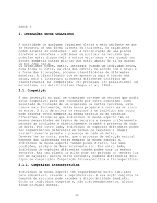 PARTE 3

3. INTERAÇÕES ENTRE ORGANISMOS


A actividade de qualquer organismo altera o meio ambiente em que
se encontra de uma forma directa ou indirecta. Os organismos
podem alterar as condições - ex: a transpiração de uma planta
arrefece a atmosfera - adicionar ou subtrair os recursos que
poderíam estar disponíveis a outros organismos - ex: quando uma
árvore sombreia outras plantas que estão abaixo de si ou quando
um boi come capim.
Os organismos podem, então, interagir quando um indivíduo entra,
duma forma ou outra, na vida dos outros. De acordo com o nível e
a forma das interações, podemos classificá-las de diferentes
maneiras. A classificação que se apresenta aqui é apenas uma
delas, pois a literatura apresenta diferentes critérios de
classificação: (a) competição; (b) predação; (c) parasitismo; (d)
mutualismo; (e) detritivorismo (Begon et al, 1986).
3.1. Competição

É uma interação na qual um organismo consome um recurso que podia
estar disponível para ser consumido por outro organismo. Como
resultado da privação de um organismo de certos recursos, este
cresce mais lentamente, deixa menos progénie e corre maior risco
de morte. O acto de privar os recursos a um indivíduo por outro
pode ocorrer entre membros da mesma espécie ou de espécies
diferentes. Assume-se que indivíduos da mesma espécie têm as
mesmas necessidades em termos de recursos e reagem uniformemente
perante as condições e simetricamente perante a presença de cada
um deles. Por outro lado, indivíduos de espécies diferentes podem
ter requerimentos diferentes em termos de recursos e reagir
assimetricamente perante a presença de cada um deles.
Deve-se ter em conta, porém, que o processo de selecção natural
depende das diferenças entre membros da mesma espécie e,
indivíduos da mesma espécie também podem diferir, nas suas
condições, estágio de desenvolvimento etc. Por outro lado,
indivíduos de espécies diferentes também podem usar os mesmos
recursos. Ex: uma planta de milho pode ser privada do recurso luz
por um cajueiro. Dentro deste contexto, podemos diferenciar dois
tipos de competição: Competição Intraespecífica e Iterespecífica.
3.1.1. Competição intraespecífica

Indivíduos da mesma espécie têm requerimentos muito similares
para sobreviver, crescer e reproduzir-se. A sua acção conjunta na
demanda de recursos pode exceder a disponibilidade imediata.
Então os indivíduos competem e, não surpreendentemente, alguns
ficam privados destes.


                                 64
 