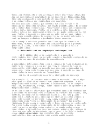 Conceito: Competição é uma interação entre indivíduos afectados
por um requerimento compartido de um recurso de disponibilidade
limitada conduzindo a uma redução do crescimento e/ou reprodução
e da sobrevivência dos indivíduos que competem.
Ex: uma plântula isolada que germina num solo fértil e na
presença de condições óptimas, tem muita possibilidade de crescer
até a maturidade reprodutiva. Provavelmente terá bom crescimento
e dará muita progénie. Porém, se a plântula está cercada de
muitas outras que germinaram primeiro, as quais sombreiam-na com
suas folhas e reduzem os recursos do solo com as suas raízes,
terá pouca possibilidade de sobreviver e, se puder sobreviver,
terá um tamanho reduzido e produzirá pouca semente.
Com o exemplo anterior pode-se verificar que um aumento na
densidade, diminui a contribuição individdual para a próxima
geração, e aliás, a densidade é o instrumento pelo qual a
competição actua.
     - Características da Competição intraespecífica

       i) O último efeito da competição é a redução à
contribuição individual na geração seguinte (redução comparado ao
que sería em caso de ausência de competição).

A competição intraespecífica leva à redução da taxa individual de
captura de recursos e esta por sua vez, à redução da taxa de
crescimento individual ou redução das reservas armazenadas no
organismo. Isto, pode levar, por sua vez, à redução da taxa de
sobrevivência e/ou redução da fecundidade.
      ii) Só há competição caso haja limitação de recursos

Por exemplo: O2, um recurso absolutamente essencial, não é algo
pelo qual as plantas herbáceas numa pastagem competem; a sua
disponibilidade excede a demanda. Similarmente, só se compete
pela luz, nutrientes, espaço, outro recurso caso se apresente em
disponibilidade limitada.
Em muitos casos os indivíduos que competem apenas se deparam com
a escassêz de recursos como resultado do consumo dos outros, sem,
contudo, interagirem directamente entre si. Ex: uma planta
herbácea é afectada pela presença de plantas vizinhas porque a
zona onde extrai os recursos (luz, água, nutrientes) está
sobreposta pela "zona de diminuição de recursos" das plantas
vizinhas. Neste caso, a competição é descrita como de exploração.
Por outro lado, existe a competição de interferência, a qual se
verifica muito amiúde, entre animais, os quais podem ocupar
territórios e defendê-los para que outros animais não retirem os
recursos que nele se encontram; neste caso, o teritório também
converte-se em recurso. que competem são, na essência,
     iii) Os indivíduos
equivalentes (mas na prática isso sucede muito pouco).



                              65
 