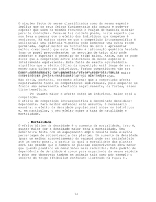 O simples facto de serem classificados como da mesma espécie
implica que os seus feitos fundamentais são comuns e pode-se
esperar que usem os mesmos recursos e reajam de maneira similar
perante condições. Deve-se ter cuidado porém, neste aspecto que
nos leva a pensar que o efeito dos indivíduos que competem é
recíproco. Há muitos casos em que a competição intraespecífica é
unilateral: uma plântula vigorosa pode sombrear uma outra recém
germinada, captar melhor os nutrientes do solo e apresentar
melhor crescimento que esta. Também a informação genética herdada
joga um papel preponderante: um genotipo de trigo alto pode
sombrear e suprimir o genotipo de trigo baixo. Assim, não se pode
dizer que a competição entre indivíduos da mesma espécie é
inteiramente equivalente. Esta falta de exacta equivalência
significa que o efeito último da competição está longe de ser o
mesmo para diferentes indivíduos. Fracos competidores vão ter
poucaconsequência, nascompetidorfuturasneste casoque os maior
Como contribuição um gerações forte enquanto deixa
competidores fortes serão muitodo que afectados.
contribuição proporcionalmente pouco sem competição.
Não seria, portanto, correcto afirmar que a competição afecta
negativamente todos os competidores individuais, pois enquanto os
fracos são severamente afectados negativamente, os fortes, esses
tiram benefício.
      iv) Quanto maior o efeito sobre um indivíduo, maior será a
competição.
O efeito de competição intraespecífica é denominado densidade-
dependente. Para melhor entender este assunto, é necessário
examinar o efeito da densidade populacional sobre os indivíduos
e, em particular, o seu efeito sobre a taxa de natalidade e
mortalidade.

     . Mortalidade
O efeito último da densidade é o aumento da mortalidade, isto é,
quanto maior fôr a densidade maior será a mortalidade. Uma
sementeira feita com um espaçamento amplo resulta numa elevada
percentagem de sobrevivencia das plantas. Um aumento da densidade
(para um melhor aproveitamento do espaço) pode ser satisfatório
até um certo ponto, a partir do qual a mortalidade das plantas
será tão grande que o número de plantas sobreviventes será menor
que quando plantado em densidades mais reduzidas. Este padrão de
dependência de densidade é comum para organismos da mesma espécie
e pode ser observado também em animais tais como por exemplo o
insecto do trigo (Tribolium confusum) ilustrado na Figura 31.




                              66
 