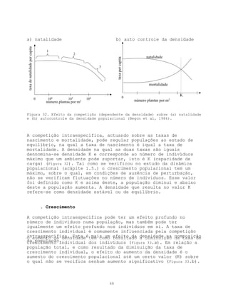 a) natalidade                                                                b) auto controle da densidade
taxa de natalidade per capita




                                      1
                                                         2
                                                                                                          natalidade




                                                                             taxa per capita
                                                                    3




                                                                                                           mortalidade


                                                                                               0
                                                                                                                             K
                                0      102         103        104                                  número plantas por   m2
                                      número plantas por m2


Figura 32. Efeito da competição (dependente da densidade) sobre (a) natalidade
e (b) autocontrole da densidade populacional (Begon et al, 1986).



A competição intraespecífica, actuando sobre as taxas de
nascimento e mortalidade, pode regular populações ao estado de
equilíbrio, na qual a taxa de nascimento é iqual a taxa de
mortalidade. A densidade na qual as duas taxas são iguais
dennomina-se densidade K e corresponde ao número de indivíduos
máximo que um ambiente pode suportar, isto é K (capacidade de
carga) (Figura 32). Tal como se verificou no estudo da dinâmica
populacional (acápite 1.5.) o crescimento populacional tem um
máximo, sobre o qual, em condições de ausência de perturbação,
não se verificam flutuações no número de indivíduos. Esse valor
foi definido como K e acima deste, a população diminui e abaixo
deste a população aumenta. A densidade que resulta no valor K
refere-se como densidade estável ou de equilíbrio.


                                    . Crescimento

A competição intraespecífica pode ter um efeito profundo no
número de indivíduos numa população, mas também pode ter
igualmente um efeito profundo nos indivíduos em si. A taxa de
crescimento individual é comumente influenciada pela competição
intraespecífica. Este étem como efeito da densidade na composição
O aumento da densidade mais um resultado a diminuição da taxa de
da população.
crescimento individual dos indivíduos (Figura 33.a). Em relação a
população total, e como resultado da diminuição da taxa de
crescimento individual, o efeito do aumento da densidade é o
aumento do crescimento populacional até um certo valor (K) sobre
o qual não se verifica nenhum aumento significativo (Figura 33.b).



                                                                        68
 
