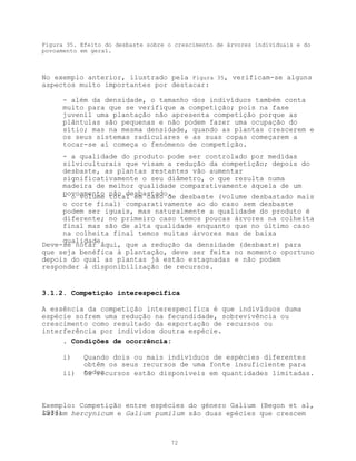 Figura 35. Efeito do desbaste sobre o crescimento de árvores individuais e do
povoamento em geral.



No exemplo anterior, ilustrado pela Figura 35, verificam-se alguns
aspectos muito importantes por destacar:

      - além da densidade, o tamanho dos indivíduos também conta
      muito para que se verifique a competição; pois na fase
      juvenil uma plantação não apresenta competição porque as
      plântulas são pequenas e não podem fazer uma ocupação do
      sítio; mas na mesma densidade, quando as plantas crescerem e
      os seus sistemas radiculares e as suas copas começarem a
      tocar-se aí começa o fenómeno de competição.
      - a qualidade do produto pode ser controlado por medidas
      silviculturais que visam a redução da competição; depois do
      desbaste, as plantas restantes vão aumentar
      significativamente o seu diâmetro, o que resulta numa
      madeira de melhor qualidade comparativamente àquela de um
      povoamento não desbastado. desbaste (volume desbastado mais
      - o volume total em caso de
     o corte final) comparativamente ao do caso sem desbaste
     podem ser iguais, mas naturalmente a qualidade do produto é
     diferente; no primeiro caso temos poucas árvores na colheita
     final mas são de alta qualidade enquanto que no último caso
     na colheita final temos muitas árvores mas de baixa
     qualidade.
Deve-se notar aqui, que a redução da densidade (desbaste) para
que seja benéfica à plantação, deve ser feita no momento oportuno
depois do qual as plantas já estão estagnadas e não podem
responder à disponibilização de recursos.


3.1.2. Competição interespecífica

A essência da competição interespecífica é que indivíduos duma
espécie sofrem uma redução na fecundidade, sobrevivência ou
crescimento como resultado da exportação de recursos ou
interferência por indivídos doutra espécie.
     . Condições de ocorrência:

      i)    Quando dois ou mais indivíduos de espécies diferentes
            obtêm os seus recursos de uma fonte insuficiente para
      ii)   todos
            Os recursos estão disponíveis em quantidades limitadas.



Exemplo: Competição entre espécies do género Galium (Begon et al,
1986) hercynicum e Galium pumilum são duas epécies que crescem
Galium



                                     72
 