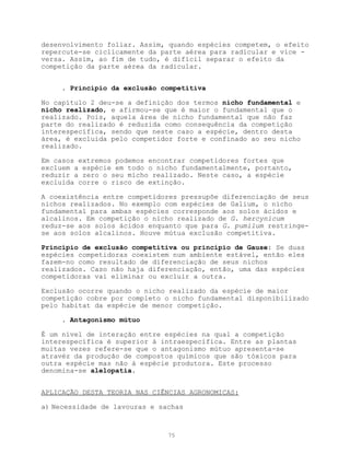 desenvolvimento foliar. Assim, quando espécies competem, o efeito
repercute-se ciclicamente da parte aérea para radicular e vice -
versa. Assim, ao fim de tudo, é difícil separar o efeito da
competição da parte aérea da radicular.


     . Princípio da exclusão competitiva

No capítulo 2 deu-se a definição dos termos nicho fundamental e
nicho realizado, e afirmou-se que é maior o fundamental que o
realizado. Pois, aquela área de nicho fundamental que não faz
parte do realizado é reduzida como consequência da competição
interespecífica, sendo que neste caso a espécie, dentro desta
área, é excluida pelo competidor forte e confinado ao seu nicho
realizado.

Em casos extremos podemos encontrar competidores fortes que
excluem a espécie em todo o nicho fundamentalmente, portanto,
reduzir a zero o seu micho realizado. Neste caso, a espécie
excluida corre o risco de extinção.

A coexistência entre competidores pressupõe diferenciação de seus
nichos realizados. No exemplo com espécies de Galium, o nicho
fundamental para ambas espécies corresponde aos solos ácidos e
alcalinos. Em competição o nicho realizado de G. hercynicum
reduz-se aos solos ácidos enquanto que para G. pumilum restringe-
se aos solos alcalinos. Houve mútua exclusão competitiva.

Princípio de exclusão competitiva ou princípio de Gause: Se duas
espécies competidoras coexistem num ambiente estável, então eles
fazem-no como resultado de diferenciação de seus nichos
realizados. Caso não haja diferenciação, então, uma das espécies
competidoras vai eliminar ou excluir a outra.

Exclusão ocorre quando o nicho realizado da espécie de maior
competição cobre por completo o nicho fundamental disponibilizado
pelo habitat da espécie de menor competição.

     . Antagonismo mútuo

É um nível de interação entre espécies na qual a competição
interespecífica é superior à intraespecífica. Entre as plantas
muitas vezes refere-se que o antagonismo mútuo apresenta-se
atravéz da produção de compostos químicos que são tóxicos para
outra espécie mas não à espécie produtora. Este processo
denomina-se alelopatia.


APLICAÇÃO DESTA TEORIA NAS CIÊNCIAS AGRONOMICAS:

a) Necessidade de lavouras e sachas



                               75
 