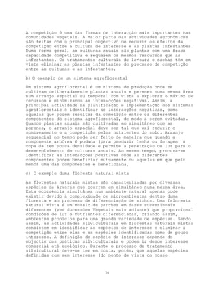 A competição é uma das formas de interacção mais importantes nas
comunidades vegetais. A maior parte das actividades agronómicas
são feitas com o principal objectivo de reduzir os efeitos da
competição entre a cultura de interesse e as plantas infestantes.
Duma forma geral, as culturas anuais são plantas com uma fraca
capacidade competitiva e requerem os mesmos rescursos que as
infestantes. Os tratamentos culturais de lavoura e sachas têm em
vista eliminar as plantas infestantes do processo de competição
entre as culturas e as infestantes.

b) O exemplo de um sistema agroflorestal

Um sistema agroflorestal é um sistema de produção onde se
cultivam deliberadamente plantas anuais e perenes numa mesma área
num arranjo espacial ou temporal com vista a explorar o máximo de
recursos e minimizando as interacções negativas. Assim, a
principal actividade na planificação e implementação dos sistemas
agroflorestais é identificar as interacções negativas, como
aquelas que podem resultar da cometição entre os diferentes
componentes do sistema agroflorestal, de modo a serem evitadas.
Quando plantas anuais são cultivadas em simultâneo com as
perenes, o arranjo espacial deve ser tal que vai reduzir o
sombreamento e a competição pelos nutrientes do solo. Arranjo
sequencial no tempo pode ser feito de maneira que quando a
componente arbórea é podada (para produzir lenha ou foragem) a
copa da tem pouca densidade e permite a penetração de luz para o
desenvolvimento de culturas anuais. Ao mesmo tempo, procura-se
identificar as interacções positivas onde as diferentes
componentes podem beneficiar mutuamente ou aquelas em que pelo
menos uma das componentes é beneficiada.

c) O exemplo duma floresta natural mista

As florestas naturais mistas são caracterizadas por diversas
espécies de árvores que ocorrem em simultâneo numa mesma área.
Esta ocorrência simultânea num ambiente natural apenas pode
existir devido à complexidade de microambientes dentro duma
floresta e ao processo de diferenciação de nichos. Uma frloresta
natural mista é um mosaic de parches em fases sucessionais
diferentes (ver Sucessões Vegetais mais adiante) que proporcional
condições de luz e nutrientes diferenciadas, criando assim,
ambientes propícios para uma grande variedade de espécies. Sendo
assim, as actividades silviculturais em florestas naturais mistas
consistem em identificar as espécies de interesse e eliminar a
competição entre elas e as espécies identificadas como de pouco
interesse. A definição de espécie de interesse depende do
objectiv das práticas silviculturais e podem ir desde interesse
comercial até ecológico. Durante o processo de tratamento
silvicultural deve-se ter em conta, porém, que aquelas espécies
definidas com sem interesse (do ponto de vista do nosso



                               76
 