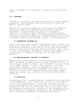 objectivo) podem ter interesse se o objectivo da silvicultura
mudar.


3.2. Predação


Predação é o consumo de um organismo (presa) por outro organismo
(predador). Esta definição exclui detritivoria e consumo de
matéria orgânica morta.

Existem duas formas principais de classificação de predadores
podendo ser ambas úteis dependendo do contexto em que são
analisados. A classificação mais óbvia é a taxonómica:
carnívoros, consomem animais; herbívoros, consomem plantas; e
omnívoros, que consomem ambos. Uma classificação alternativa é a
funcional: predadores verdadeiros, "apascentadores", parasitoides
e parasitas (esta última dividida em macro e micro-parasitas).

     a) Predadores verdadeiros

Matam a sua presa mais ou menos imediatamente após o ataque, e ao
longo da sua vida matam vários ou diferentes indivíduos da presa.
Normalmente consomem a presa inteira, mas nalguns casos apenas
uma parte desta. Muitos dos mais óbvios carnívoros, como o leão e
o tigre, são predadores verdadeiros. A este nível também são
classificados os roedores e formigas que se alimentam de
sementes.

     b) Apascentadores (grazers e browsers)

Também atacam grande número de indivíduos da presa durante a sua
vida, mas apenas removem uma parte de cada indivíduo. O seu
efeito sobre a presa é variável, mas tipicamente é nocivo. Porém,
o seu ataque raramente é letal a curto prazo e o seu efeito
mortal não é previsível. Entre os exemplos mais óbvios de
apascentadores encontram-se os herbívoros vertebrados como os
cabritos e as vacas, mas também as moscas que picam e sugam o
sangue dos animais (p.e. tsé-tsé) são incluidos dentro desta
definição.

     c) Parasitas

Os parasitas, como os apascentadores, consomem parte da sua presa
(o seu hospedeiro) e não o indivíduo no seu todo. O seu efeito,
tal como nos apascentadores, é nocivo mas não letal a curto
prazo. Diferentemente aos apascentadores, o ataque dos parasitas
concentra-se num ou poucos indivíduos. Existe, por outro lado,
uma associação íntima entre o parasita e o seu hospedeiro o qual
não se denota nos predadores verdadeiros e nos apascentadores.
Existe um número considerável de parasitas das plantas



                                 77
 