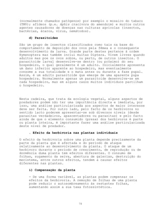 (normalmente chamados patógenos) por exemplo o mosaico do tabaco
(TMV); afídeos (p.e. Aphis cracivora do amendoim) e muitos outros
agentes causadores de doenças nas culturas agrícolas (insectos,
bactérias, ácaros, virus, nemátodos).

     d) Parasitoides

São um grupo de insectos classificados como tais na base do
comportamento de deposição dos ovos pela fêmea e o consequente
desenvolvimento da larva. Grande parte destes pertence à ordem
Hymenoptera mas também inclui muitas Diptera. Vivem livres quando
adultos mas poe os ovos sobre, ou perto, de outros insectos. O
parasitoide larval desenvolve-se dentro (ou próximo) do seu
hospedeiro, o qual geralmente é um adulto. Inicialmente apresenta
um dano inferior aparente ao hospedeiro, mas eventualmente
consome a sua totalidade e o mata antes ou durante a fase pupal.
Assim, é um adulto parasitoide que emerge de uma aparente pupa
hospedeira. Normalmente apenas um parasitoide desenvolve-se em
cada hospedeiro, mas em alguns casos muitos indivíduos partilham
o hospedeiro.



Nesta cadeira, que trata da ecologia vegetal, alguns aspectos de
predadores podem não ter uma importância directa e imediata, por
isso, uma análise particularizada aos aspectos de maior interesse
deve ser feita. Por outro lado, pelo facto de os herbívoros no
sentido lacto poderem apresentar-se sob diversos níveis (desde
parasitas verdadeiros, apascentadores ou parasitas) e pelo facto
ainda de que o elemento consumido (presa) dos herbívoros é parte
ou planta inteira, é importante fazer uma análise particularizada
deste nível de predador.

     . Efeito da herbivoría nas plantas individuais

O efeito da herbivoria sobre uma planta depende precisamente da
parte da planta que é afectada e do período de ataque
relativamente ao desenvolvimento da planta. O ataque de um
herbívoro durante o período de crescimento, de reprodução ou de
dormência duma planta tem efeitos diferentes. O consumo de
folhas, sugamento da seiva, abertura de galerias, destruição do
meristema, entre outros efeitos, tendem a causar efeitos
diferentes nas plantas.

     i) Compensação da planta

     - De uma forma variável, as plantas podem compensar os
     efeitos da herbivoria. A remoção de folhas de uma planta
     pode reduzir o autosombreamento às restantes folhas,
     aumentando assim a sua taxa fotossintética.




                                78
 