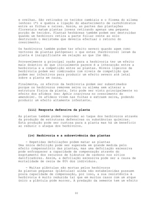 e ovelhas. São retirados os tecidos cambiais e o floema do xilema
lenhoso (*) e quebra a ligação do abastecimento de carbohidratos
entre as folhas e raízes. Assim, as partes das plantações
florestais matam plantas jovens retirando apenas uma pequena
porção de tecidos. Plantas herbáceas também podem ser destruídas
quando um herbívoro retira a parte foliar rente ao solo
destruindo o meristema que deveria efectuar o retorno do
crescimento.

Os herbívoros também podem ter efeito severo quando agem como
vectores de plantas patógenas: o que estes (herbívoros) levam da
planta é insignificante em relação ao que lhe dão.

Provavelmente a principal razão para a herbivoria ter um efeito
mais drástico do que inicialmente parece é a interacção entre a
herbivoria e a competição entre as plantas. Níveis ligeiros de
herbivoria podem ser combinados com níveis de competição que
podem ser infectivos para produzir um efeito severo até letal
sobre a planta em causa.

Finalmente, os efeitos da herbivoria podem ser subestimados
porque os herbívoros removem seiva ou xilema sem alterar a
estrutura física da planta. Isto pode ser visto principalmente no
efeito dos afídeos (ex: Aphis cracivora no crescimento do
amendoim). Os afídeos vivem nas folhas e extraem seiva, podendo
produzir um efeito altamente infestante.


     (iii) Resposta defensiva da planta

As plantas também podem responder ao taque dos herbívoros através
da produção de estruturas defensivas ou substâncias químicas.
Esta produção pode ser custosa para a planta mas há um benefício
ao reduzir o ataque dos herbívoros.


     (iv) Herbivoria e a sobrevivência das plantas

    - Repetidas defoliações podem matar as plantas
Uma única defolição pode ser superada em grande medida pelo
efeito compensatório das plantas, mas uma defoliação excessiva
pode enfraquecer a capacidade de compensação através do
esgotamento dos recursos de hidratos de carbono nos sítios
danificadores. Assim, a defoliação excessiva pode ser a causa de
mortalidade de cerca de 80% dos indivíduos.

    - Muitas plântulas são mortas pelos herbívoros
As plantas pequenas (plântulas) ainda não estabelecidas possuem
pouca capacidade de compensação, por isso, a sua resistência à
herbivoria é muito reduzida tal que em muitos casos com um atque
único a plântula pode morrer. A predação da semente tem um efeito



                              80
 